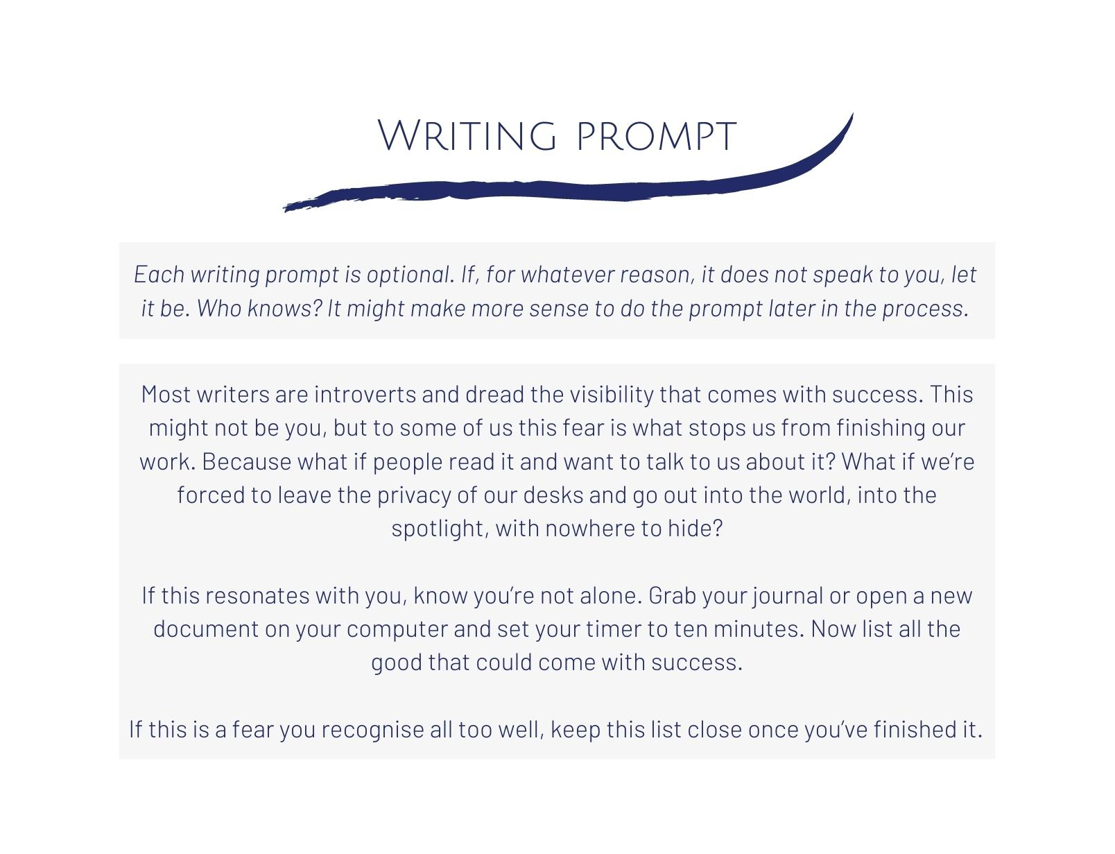 WRITING PROMPT Each writing prompt is optional. If, for whatever reason, it does not speak to you, let it be. Who knows? It might make more sense to do the prompt later in the process. Most writers are introverts and dread the visibility that comes with success. This might not be you, but to some of us this fear is what stops us from finishing our work. Because what if people read it and want to talk to us about it? What if we're forced to leave the privacy of our desks and go out into the world, into the spotlight, with nowhere to hide? If this resonates with you, know you're not alone. Grab your journal or open a new document on your computer and set your timer to ten minutes. Now list all the good that could come with success. If this is a fear you recognise all too well, keep this list close once you've finished it.